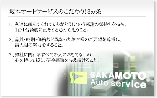 坂本オートサービスのこだわり！3ヵ条
１、私達に頼んでくれてありがとう！という感謝の気持ちを持ち、1台1台綺麗に直そうと心から思うこと。
２、品質・納期・価格など異なったお客様のご要望を尊重し、最大限の努力をすること。
３、弊社に関わるすべての人におもてなしの心を持って接し、夢や感動を与え続けること。